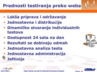 26.3.2021.. http://www.carnet.hr/referalni/obrazovni/spzit Taradi 10
Prednosti testiranja preko weba
 Lakša priprava i održavanje
 Jednostavna i distribucija
 Dinamičko stvaranje individualnih
testova
 Dostupnost 24 sata na dan
 Rezultati se dobivaju odmah
 Jednostavna analiza testa
 Jednostavna administracija
 Jeftinije
 