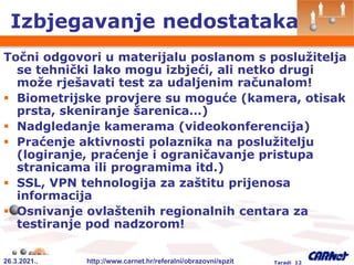 26.3.2021.. http://www.carnet.hr/referalni/obrazovni/spzit Taradi 12
Izbjegavanje nedostataka
Točni odgovori u materijalu poslanom s poslužitelja
se tehnički lako mogu izbjeći, ali netko drugi
može rješavati test za udaljenim računalom!
 Biometrijske provjere su moguće (kamera, otisak
prsta, skeniranje šarenica…)
 Nadgledanje kamerama (videokonferencija)
 Praćenje aktivnosti polaznika na poslužitelju
(logiranje, praćenje i ograničavanje pristupa
stranicama ili programima itd.)
 SSL, VPN tehnologija za zaštitu prijenosa
informacija
 Osnivanje ovlaštenih regionalnih centara za
testiranje pod nadzorom!
 