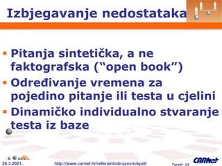 26.3.2021.. http://www.carnet.hr/referalni/obrazovni/spzit Taradi 13
Izbjegavanje nedostataka
 Pitanja sintetička, a ne
faktografska (“open book”)
 Određivanje vremena za
pojedino pitanje ili testa u cjelini
 Dinamičko individualno stvaranje
testa iz baze
 