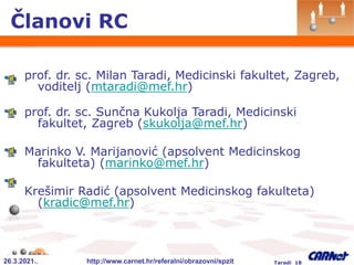 26.3.2021.. http://www.carnet.hr/referalni/obrazovni/spzit Taradi 18
Članovi RC
prof. dr. sc. Milan Taradi, Medicinski fakultet, Zagreb,
voditelj (mtaradi@mef.hr)
prof. dr. sc. Sunčna Kukolja Taradi, Medicinski
fakultet, Zagreb (skukolja@mef.hr)
Marinko V. Marijanović (apsolvent Medicinskog
fakulteta) (marinko@mef.hr)
Krešimir Radić (apsolvent Medicinskog fakulteta)
(kradic@mef.hr)
 