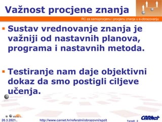 26.3.2021.. http://www.carnet.hr/referalni/obrazovni/spzit Taradi 2
RC za samoprocjenu i procjenu znanja u e-obrazovanju
 Sustav vrednovanje znanja je
važniji od nastavnih planova,
programa i nastavnih metoda.
 Testiranje nam daje objektivni
dokaz da smo postigli ciljeve
učenja.
Važnost procjene znanja
 
