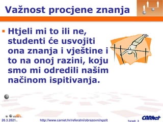 26.3.2021.. http://www.carnet.hr/referalni/obrazovni/spzit Taradi 3
Važnost procjene znanja
 Htjeli mi to ili ne,
studenti će usvojiti
ona znanja i vještine i
to na onoj razini, koju
smo mi odredili našim
načinom ispitivanja.
 