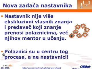 26.3.2021.. http://www.carnet.hr/referalni/obrazovni/spzit Taradi 5
Nova zadaća nastavnika
 Nastavnik nije više
ekskluzivni vlasnik znanja
i predavač koji znanje
prenosi polaznicima, već
njihov mentor u učenju.
 Polaznici su u centru tog
procesa, a ne nastavnici!
 