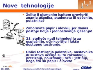 26.3.2021.. http://www.carnet.hr/referalni/obrazovni/spzit Taradi 6
Nove tehnologije
 Želite li pismenim ispitom provjeriti
znanje učenika, studenata ili općenito,
polaznika?
 Zaboravite papir i olovku, jer danas
postoje bolje i jednostavnija rješenja!
 21. stoljeće nudi tehnologiju za
uspješnije, učinkovitije i lakše
dostupno testiranje.
 Oblici testiranja polaznika, nastavnika
ili sustava učenja su tu raznolikiji,
precizniji, pouzdaniji, brži i jeftiniji,
nego što su papir i olovka!
 