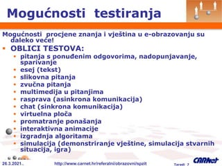 26.3.2021.. http://www.carnet.hr/referalni/obrazovni/spzit Taradi 7
Mogućnosti testiranja
Mogućnosti procjene znanja i vještina u e-obrazovanju su
daleko veće!
 OBLICI TESTOVA:
 pitanja s ponuđenim odgovorima, nadopunjavanje,
sparivanje
 esej (tekst)
 slikovna pitanja
 zvučna pitanja
 multimedija u pitanjima
 rasprava (asinkrona komunikacija)
 chat (sinkrona komunikacija)
 virtuelna ploča
 promatranje ponašanja
 interaktivna animacije
 izgradnja algoritama
 simulacija (demonstriranje vještine, simulacija stvarnih
situacija, igra)
 