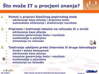 26.3.2021.. http://www.carnet.hr/referalni/obrazovni/spzit Taradi 8
1. Pomoć u pripravi klasičnog papirnatog testa
 održavanje baze pitanja i priprema testa
 automatsko očitavanje i analiziranje rezultata
2. Priprema i testiranje lokalno na računalu ili u mreži
 održavanje baze pitanja
 trenutno generiranje testa i rezultata
 multimedija u pitanjima
 simulacija na računalu
3. Testiranje udaljeno preko Interneta ili druge tehnologije
 široka i stalna dostupnost
 održavanje baze pitanja
 trenutno generiranje testa i rezultata
 multimedija u pitanjima
 simulacija na računalu
Što može IT u procjeni znanja?
 
