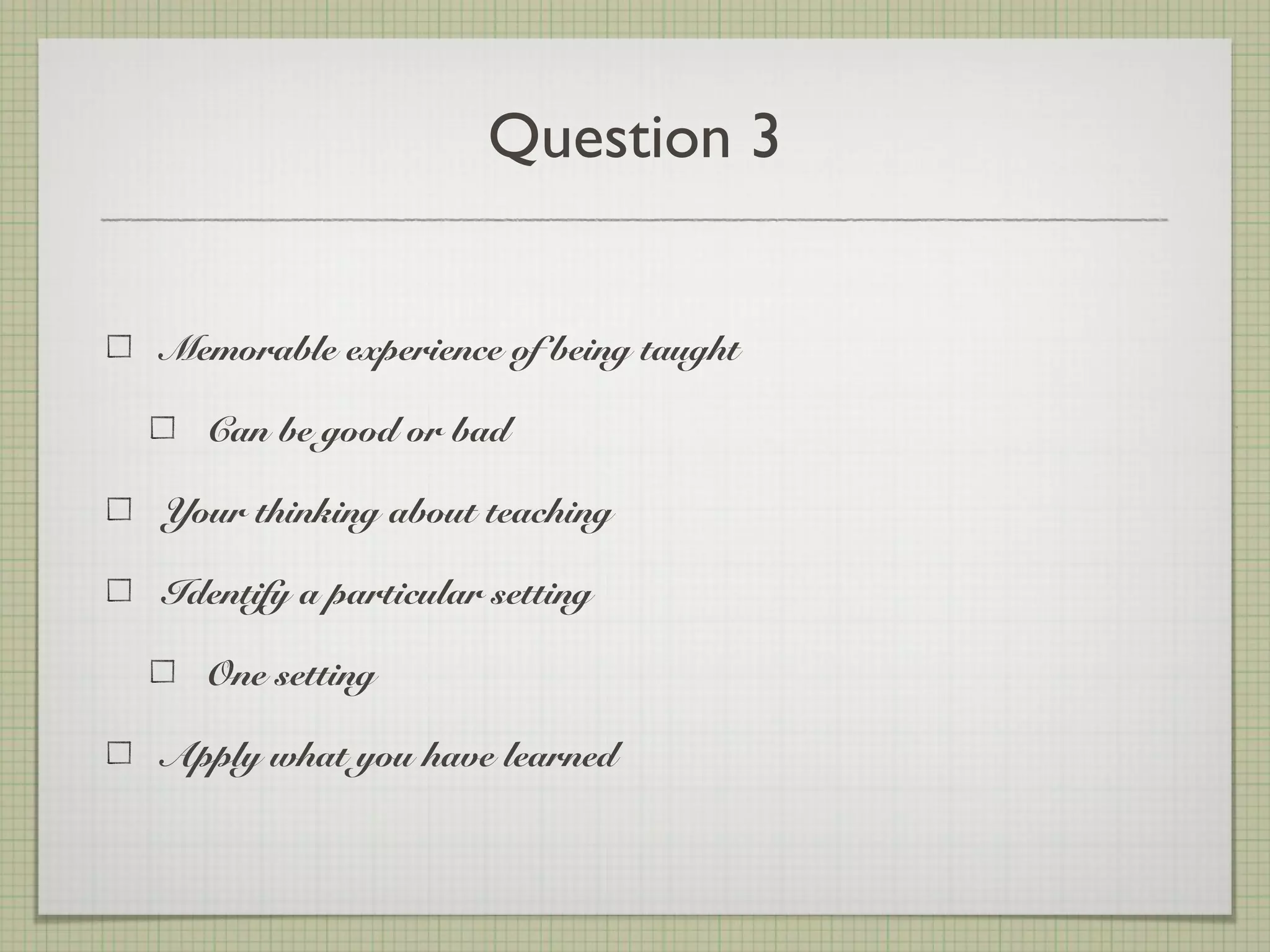 Question 3
Memorable experience of being taught
Can be good or bad
Your thinking about teaching
Identify a particular setting
One setting
Apply what you have learned
 