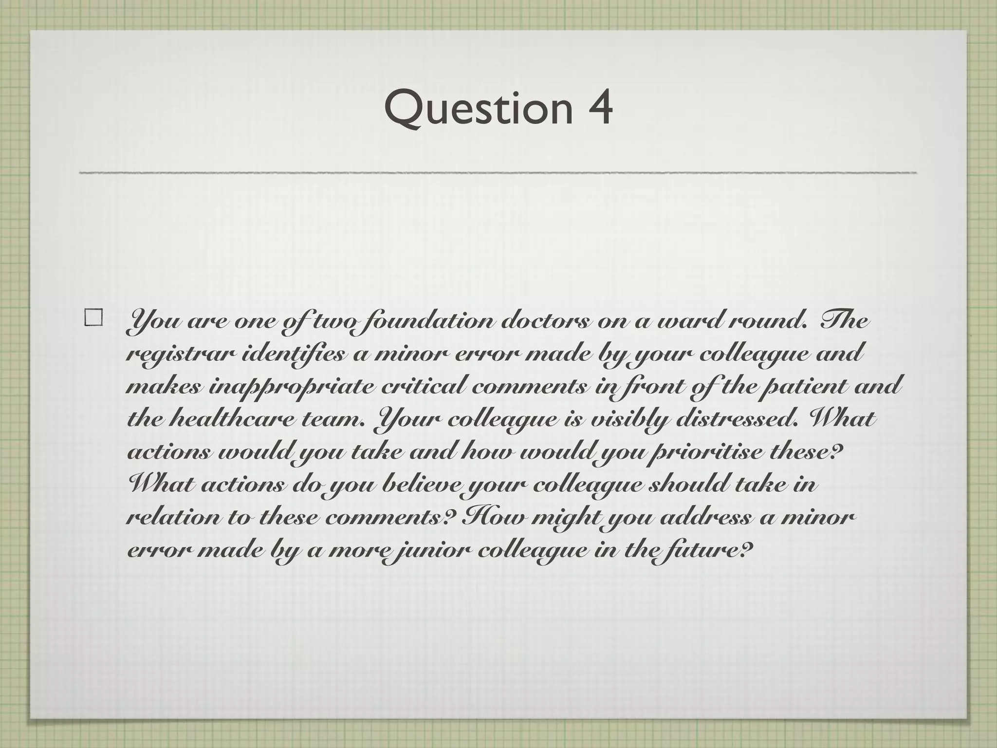 Question 4
You are one of two foundation doctors on a ward round. The
registrar identifies a minor error made by your colleague and
makes inappropriate critical comments in front of the patient and
the healthcare team. Your colleague is visibly distressed. What
actions would you take and how would you prioritise these?
What actions do you believe your colleague should take in
relation to these comments? How might you address a minor
error made by a more junior colleague in the future?
 