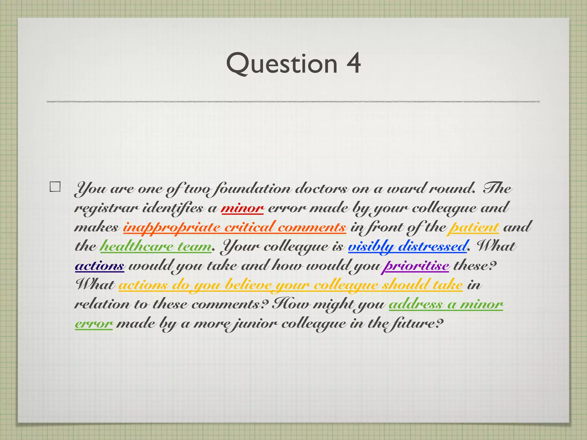 Question 4
You are one of two foundation doctors on a ward round. The
registrar identifies a minor error made by your colleague and
makes inappropriate critical comments in front of the patient and
the healthcare team. Your colleague is visibly distressed. What
actions would you take and how would you prioritise these?
What actions do you believe your colleague should take in
relation to these comments? How might you address a minor
error made by a more junior colleague in the future?
 