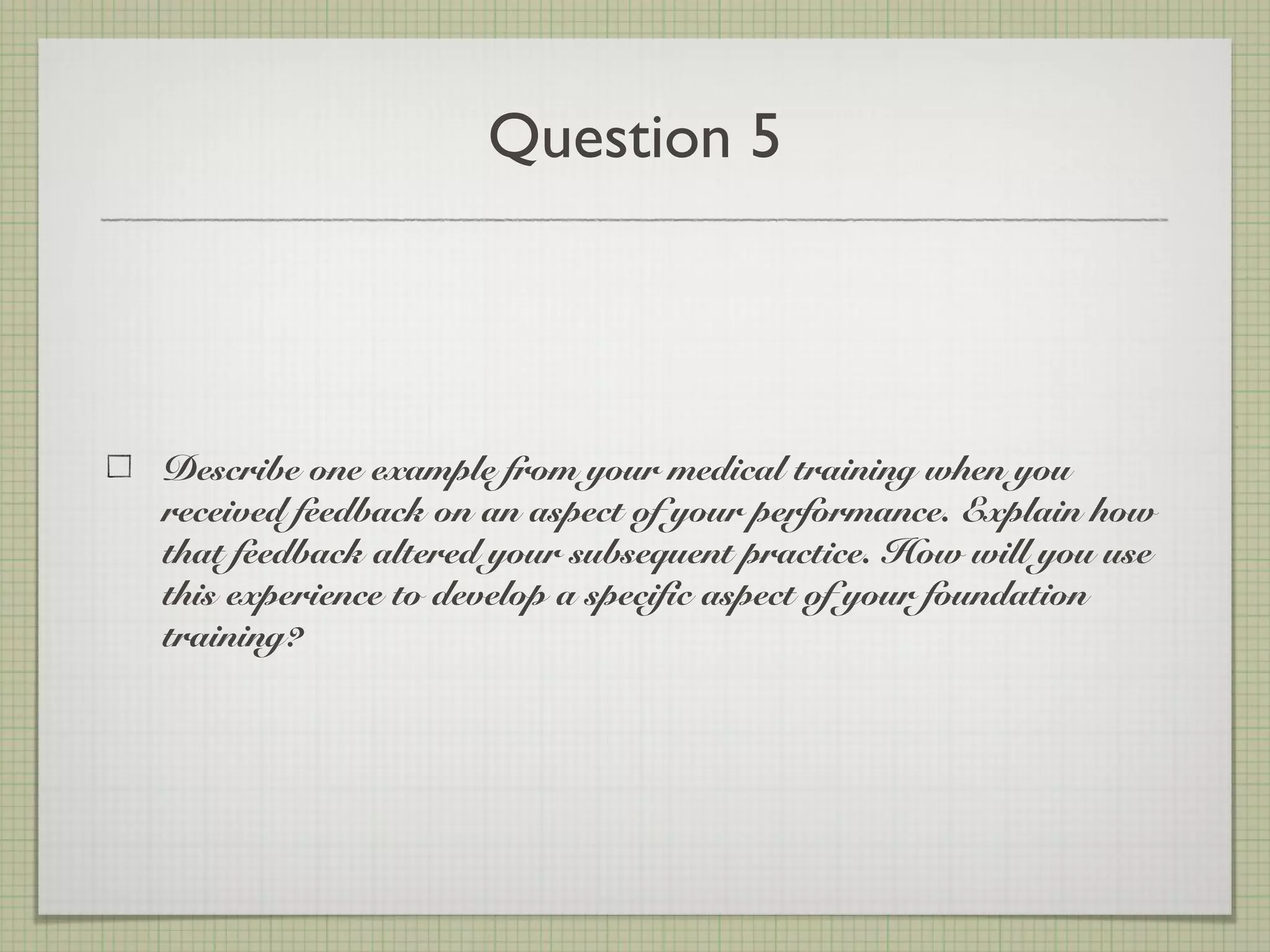 Question 5
Describe one example from your medical training when you
received feedback on an aspect of your performance. Explain how
that feedback altered your subsequent practice. How will you use
this experience to develop a specific aspect of your foundation
training?
 