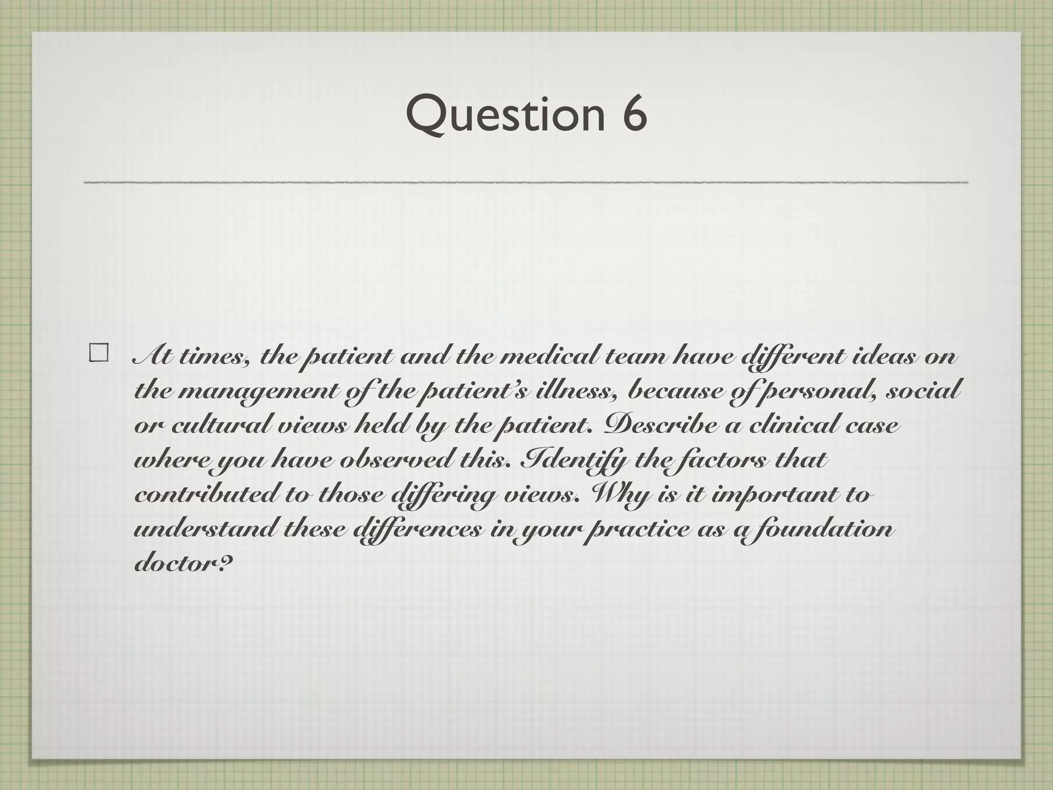 Question 6
At times, the patient and the medical team have different ideas on
the management of the patient’s illness, because of personal, social
or cultural views held by the patient. Describe a clinical case
where you have observed this. Identify the factors that
contributed to those differing views. Why is it important to
understand these differences in your practice as a foundation
doctor?
 