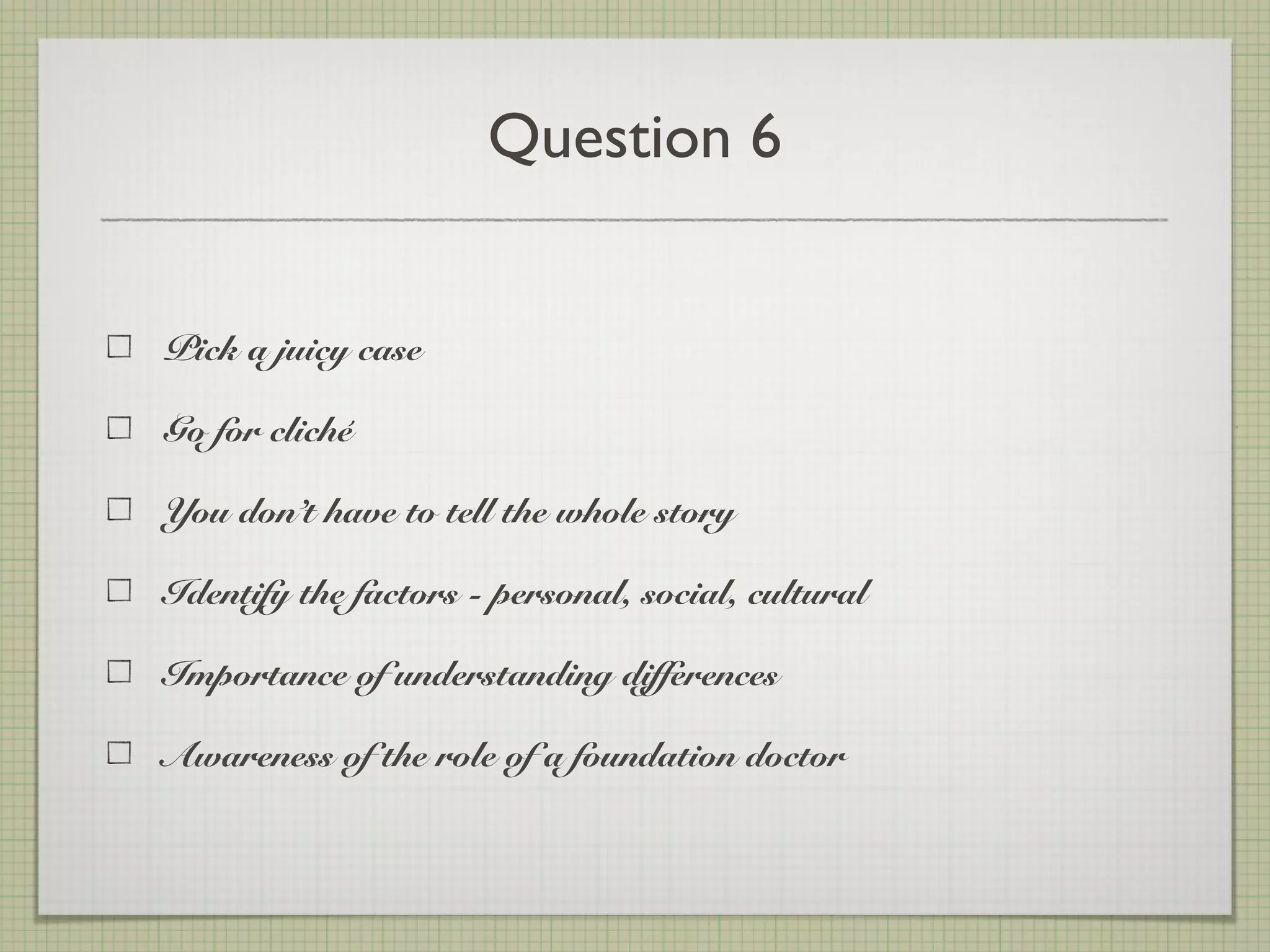 Question 6
Pick a juicy case
Go for cliché
You don’t have to tell the whole story
Identify the factors - personal, social, cultural
Importance of understanding differences
Awareness of the role of a foundation doctor
 