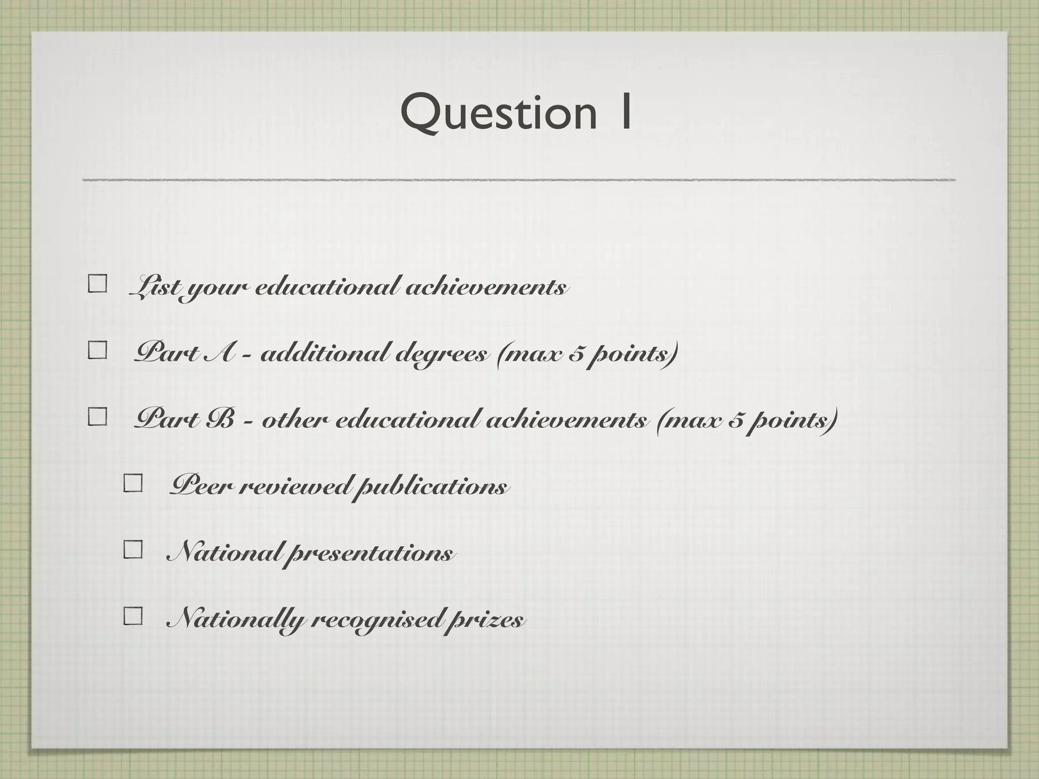 Question 1
List your educational achievements
Part A - additional degrees (max 5 points)
Part B - other educational achievements (max 5 points)
Peer reviewed publications
National presentations
Nationally recognised prizes
 
