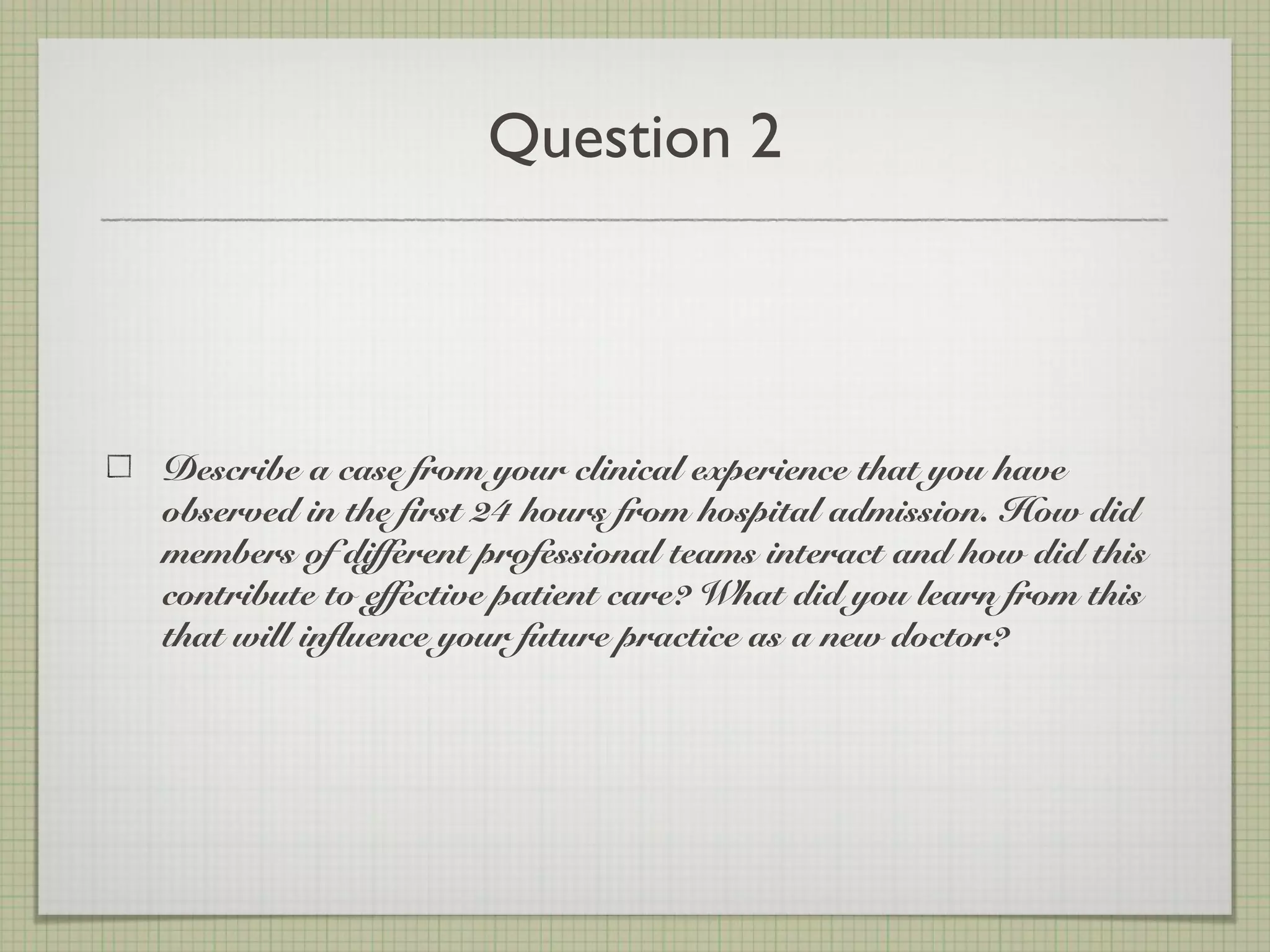 Question 2
Describe a case from your clinical experience that you have
observed in the first 24 hours from hospital admission. How did
members of different professional teams interact and how did this
contribute to effective patient care? What did you learn from this
that will influence your future practice as a new doctor?
 