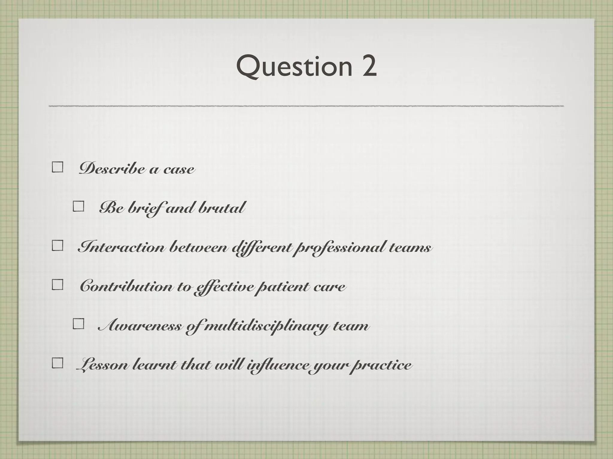 Question 2
Describe a case
Be brief and brutal
Interaction between different professional teams
Contribution to effective patient care
Awareness of multidisciplinary team
Lesson learnt that will influence your practice
 