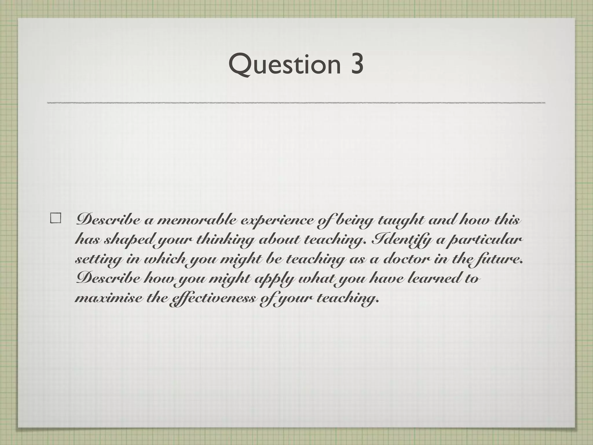 Question 3
Describe a memorable experience of being taught and how this
has shaped your thinking about teaching. Identify a particular
setting in which you might be teaching as a doctor in the future.
Describe how you might apply what you have learned to
maximise the effectiveness of your teaching.
 