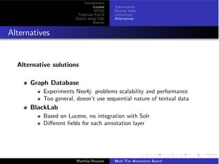 Introduction
Lucene
MTAS
Tokenizer FoLiA
Search using CQL
Results
Tokenization
Reverse Index
Limitations
Alternatives
Alternatives
Alternative solutions
Graph Database
Experiments Neo4j: problems scalability and performance
Too general, doesn’t use sequential nature of textual data
BlackLab
Based on Lucene, no integration with Solr
Di↵erent ﬁelds for each annotation layer
Matthijs Brouwer Multi Tier Annotation Search
 