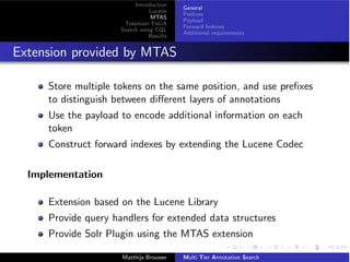Introduction
Lucene
MTAS
Tokenizer FoLiA
Search using CQL
Results
General
Preﬁxes
Payload
Forward Indexes
Additional requirements
Extension provided by MTAS
Store multiple tokens on the same position, and use preﬁxes
to distinguish between di↵erent layers of annotations
Use the payload to encode additional information on each
token
Construct forward indexes by extending the Lucene Codec
Implementation
Extension based on the Lucene Library
Provide query handlers for extended data structures
Provide Solr Plugin using the MTAS extension
Matthijs Brouwer Multi Tier Annotation Search
 