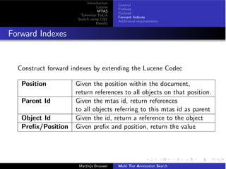 Introduction
Lucene
MTAS
Tokenizer FoLiA
Search using CQL
Results
General
Preﬁxes
Payload
Forward Indexes
Additional requirements
Forward Indexes
Construct forward indexes by extending the Lucene Codec
Position Given the position within the document,
return references to all objects on that position.
Parent Id Given the mtas id, return references
to all objects referring to this mtas id as parent
Object Id Given the id, return a reference to the object
Preﬁx/Position Given preﬁx and position, return the value
Matthijs Brouwer Multi Tier Annotation Search
 
