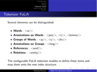 Introduction
Lucene
MTAS
Tokenizer FoLiA
Search using CQL
Results
Tokenizer FoLiA
Several elements can be distinguished:
Words : <w/>
Annotations on Words : <pos/>, <t/>, <lemma/>
Groups of Words : <p/>, <s/>, <div/>
Annotations on Groups : <lang/>
References : <wref/>
Relations : <entity/>
The conﬁgurable FoLiA tokenizer enables to deﬁne these items and
map them onto the new index structure.
Matthijs Brouwer Multi Tier Annotation Search
 
