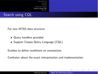 Introduction
Lucene
MTAS
Tokenizer FoLiA
Search using CQL
Results
Search using CQL
For new MTAS data structure
Query handlers provided
Support Corpus Query Language (CQL)
Enables to deﬁne conditions on annotations
Confusion about the exact interpretation and implementation
Matthijs Brouwer Multi Tier Annotation Search
 