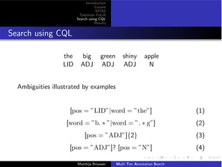 Introduction
Lucene
MTAS
Tokenizer FoLiA
Search using CQL
Results
Search using CQL
the big green shiny apple
LID ADJ ADJ ADJ N
Ambiguities illustrated by examples
[pos = ”LID”|word = ”the”] (1)
[word = ”b. ⇤ ”|word = ”. ⇤ g”] (2)
[pos = ”ADJ”]{2} (3)
[pos = ”ADJ”]? [pos = ”N”] (4)
Matthijs Brouwer Multi Tier Annotation Search
 