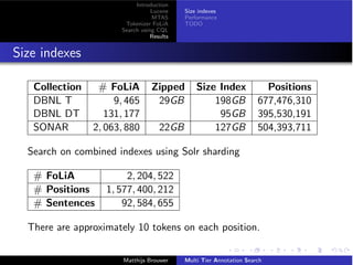 Introduction
Lucene
MTAS
Tokenizer FoLiA
Search using CQL
Results
Size indexes
Performance
TODO
Size indexes
Collection # FoLiA Zipped Size Index Positions
DBNL T 9, 465 29GB 198GB 677,476,310
DBNL DT 131, 177 95GB 395,530,191
SONAR 2, 063, 880 22GB 127GB 504,393,711
Search on combined indexes using Solr sharding
# FoLiA 2, 204, 522
# Positions 1, 577, 400, 212
# Sentences 92, 584, 655
There are approximately 10 tokens on each position.
Matthijs Brouwer Multi Tier Annotation Search
 