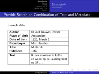 Introduction
Lucene
MTAS
Tokenizer FoLiA
Search using CQL
Results
Text and Metadata
Annotated Text
Requirements
Provide Search on Combination of Text and Metadata
Example data
Author Eduard Douwes Dekker
Place of birth Amsterdam
Date of birth 1820, March 2
Pseudonym Max Havelaar
Title Multatuli
Published 1860
Text Ik ben makelaar in ko e
en woon op de Lauriergracht
no 37 . . .
Matthijs Brouwer Multi Tier Annotation Search
 