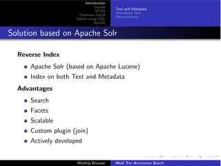 Introduction
Lucene
MTAS
Tokenizer FoLiA
Search using CQL
Results
Text and Metadata
Annotated Text
Requirements
Solution based on Apache Solr
Reverse Index
Apache Solr (based on Apache Lucene)
Index on both Text and Metadata
Advantages
Search
Facets
Scalable
Custom plugin (join)
Actively developed
Matthijs Brouwer Multi Tier Annotation Search
 