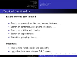 Introduction
Lucene
MTAS
Tokenizer FoLiA
Search using CQL
Results
Text and Metadata
Annotated Text
Requirements
Required functionality
Extend current Solr solution
Search on annotations like pos, lemma, features, . . .
Search on sentences, paragraphs, chapters, . . .
Search on entities and chunks
Search on dependencies
Statistics, grouping, facets, . . .
Important
Maintaining functionality and scalability
Upgradeable to new releases Solr/Lucene
Matthijs Brouwer Multi Tier Annotation Search
 