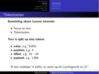 Introduction
Lucene
MTAS
Tokenizer FoLiA
Search using CQL
Results
Tokenization
Reverse Index
Limitations
Alternatives
Tokenization
Something about Lucene internals
Focus on text
Tokenization
Text is split up into tokens
value, e.g. ”ko e”
position, e.g. 4
o↵set, e.g. 19 24
payload, e.g. 1.000
’Ik ben makelaar in ko e, en woon op de Lauriergracht no 37.’
Matthijs Brouwer Multi Tier Annotation Search
 