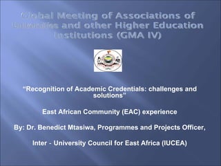 “Recognition of Academic Credentials: challenges and
                       solutions”

        East African Community (EAC) experience

By: Dr. Benedict Mtasiwa, Programmes and Projects Officer,

     Inter‐University Council for East Africa (IUCEA)
 