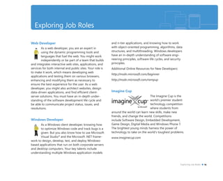Web Developer
As a web developer, you are an expert in
using the dynamic programming tools and
languages that fuel the web. You might work
independently or be part of a team that builds
and integrates interactive web sites, applications, and
services for both internal and public sites. Your role is
to make it work, which means developing web
applications and testing them on various browsers,
enhancing and modifying them as necessary to
ensure the best experience for the user. As a web
developer, you might also architect websites, design
data-driven applications, and ﬁnd efﬁcient client-
server solutions. You must have an in-depth under-
standing of the software development life cycle and
be able to communicate project status, issues, and
resolutions.
Windows Developer
As a Windows client developer, knowing how
to optimize Windows code and track bugs is a
given. But you also know how to use Microsoft
Visual Studio®
and the Microsoft .NET frame-
work to design, develop, test, and deploy Windows-
based applications that run on both corporate servers
and desktop computers. Your key talents include
understanding multiple Windows application models
and n-tier applications, and knowing how to work
with object-oriented programming, algorithms, data
structures, and multithreading. Windows developers
have an in-depth understanding of software engi-
neering principles, software life cycles, and security
principles.
Additional Online Resources for New Developers:
http://msdn.microsoft.com/beginner
http://msdn.microsoft.com/rampup
Imagine Cup
The Imagine Cup is the
world’s premier student
technology competition
where students from
around the world can learn new skills, make new
friends, and change the world. Competitions
include Software Design, Embedded Development,
Game Design, Digital Media and Windows Phone 7.
The brightest young minds harness the power of
technology to take on the world’s toughest problems.
www.imaginecup.com
Exploring Job Roles
Exploring Job Roles ix
 