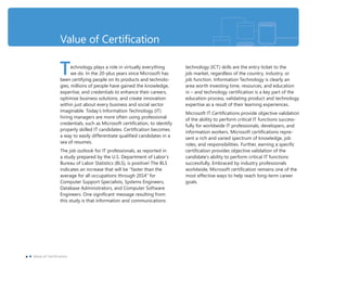 Value of Certiﬁcation
Technology plays a role in virtually everything
we do. In the 20-plus years since Microsoft has
been certifying people on its products and technolo-
gies, millions of people have gained the knowledge,
expertise, and credentials to enhance their careers,
optimize business solutions, and create innovation
within just about every business and social sector
imaginable. Today’s Information Technology (IT)
hiring managers are more often using professional
credentials, such as Microsoft certiﬁcation, to identify
properly skilled IT candidates. Certiﬁcation becomes
a way to easily differentiate qualiﬁed candidates in a
sea of resumes.
The job outlook for IT professionals, as reported in
a study prepared by the U.S. Department of Labor’s
Bureau of Labor Statistics (BLS), is positive! The BLS
indicates an increase that will be “faster than the
average for all occupations through 2014” for
Computer Support Specialists, Systems Engineers,
Database Administrators, and Computer Software
Engineers. One signiﬁcant message resulting from
this study is that information and communications
technology (ICT) skills are the entry ticket to the
job market, regardless of the country, industry, or
job function. Information Technology is clearly an
area worth investing time, resources, and education
in – and technology certiﬁcation is a key part of the
education process, validating product and technology
expertise as a result of their learning experiences.
Microsoft IT Certiﬁcations provide objective validation
of the ability to perform critical IT functions success-
fully for worldwide IT professionals, developers, and
information workers. Microsoft certiﬁcations repre-
sent a rich and varied spectrum of knowledge, job
roles, and responsibilities. Further, earning a speciﬁc
certiﬁcation provides objective validation of the
candidate’s ability to perform critical IT functions
successfully. Embraced by industry professionals
worldwide, Microsoft certiﬁcation remains one of the
most effective ways to help reach long-term career
goals.
x Value of Certification
 