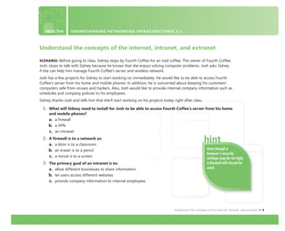Understand the concepts of the internet, intranet, and extranet 5
Understand the concepts of the internet, intranet, and extranet
SCENARIO: Before going to class, Sidney stops by Fourth Coffee for an iced coffee. The owner of Fourth Coffee,
Josh, stops to talk with Sidney because he knows that she enjoys solving computer problems. Josh asks Sidney
if she can help him manage Fourth Coffee’s server and wireless network.
Josh has a few projects for Sidney to start working on immediately. He would like to be able to access Fourth
Coffee’s server from his home and mobile phones. In addition, he is concerned about keeping his customers’
computers safe from viruses and hackers. Also, Josh would like to provide internal company information such as
schedules and company policies to his employees.
Sidney thanks Josh and tells him that she’ll start working on his projects today right after class.
1. What will Sidney need to install for Josh to be able to access Fourth Coffee’s server from his home
and mobile phones?
a. a firewall
b. a VPN
c. an intranet
2. A firewall is to a network as:
a. a door is to a classroom
b. an eraser is to a pencil
c. a movie is to a screen
3. The primary goal of an intranet is to:
a. allow different businesses to share information
b. let users access different websites
c. provide company information to internal employees
OBJECTIVE UNDERSTANDING NETWORKING INFRASTRUCTURES 1.1
Even though a
browser’s security
settings may be set high,
a ﬁrewall still should be
used.
 
