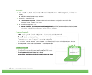 6 CHAPTER 1: Understanding Networking Infrastructures
Answers
1. Josh wants to be able to access Fourth Coffee’s server from his home and mobile phones, so Sidney will
install a:
b. VPN. A VPN is a Virtual Private Network.
2. A firewall is to a network as:
a. a door is to a classroom. Firewalls keep computers safe and doors keep classrooms safe
and quiet so that students may study.
3. An intranet’s primary goal is to:
c. provide company information to internal employees. Extranets allow different business to share
information and the Internet lets users access different websites.
Essential details
• VPNs create a private network and provide a secure tunnel across the Internet.
• Firewalls can be hardware devices.
• For security zones, keep the security level as high as possible.
• In Microsoft®
Internet Explorer®
click Tools and then click Internet Options to set your security settings.
• Mobile phones can be used to connect to a company’s servers.
FAST TRACK HELP
• http://msdn.microsoft.com/en-us/library/aa503420.aspx
• http://support.microsoft.com/kb/174360
• http://msdn.microsoft.com/en-us/library/ms953581.aspx
FAST TRACK HELP
_______ /3
 