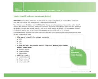 Understand local area networks (LANs) 7
OBJECTIVE UNDERSTANDING NETWORKING INFRASTRUCTURES 1.2A
Understand local area networks (LANs)
SCENARIO: Kim is studying to become an animator at the Graphic Design Institute. Michael, Kim’s friend from
class, asks Kim to study with him after class in the school’s computer lab.
When Kim arrives in the lab she sees that Michael has already started his laptop and is connected to the school’s
network. Kim starts her laptop and attempts to connect to the school’s network when she realizes that she forgot
her wireless card. Kim tells Michael that she’ll have to run home and get her wireless card. Michael tells her that
she does not need to have her wireless card because she can connect directly to the network.
Kim asks Michael to show her how and he pulls out a cable and starts connecting it to her laptop’s internal, wired
NIC and explaining the steps.
1. What type of network is Kim trying to connect to?
a. WAN
b. LAN
c. PAN
2. To verify that Kim’s NIC (network interface card) works, Michael pings 127.0.0.1,
which is known as the:
a. loopback address
b. dynamic address
c. static address
3. A NIC is to a LAN as:
a. lyrics are to a song
b. a key is to a door
c. a movie is to a TV
When
troubleshooting
network connections,
use ping and ipconﬁg.
 