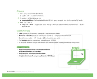 8 CHAPTER 1: Understanding Networking Infrastructures
Answers
1. Kim is trying to connect to the school’s:
b. LAN. A LAN is a Local Area Network.
2. To test Kim’s NIC Michael pings the:
a. loopback address. The loopback address is 127.0.0.1 and a successful ping verifies that the NIC works.
3. A NIC is to a LAN as:
b. a key is to a door. A key provides access through a door just as a computer is required to have a NIC to
access a LAN.
Essential details
• LANs connect local computers together in a small geographical area.
• Perimeter networks provide an extra layer of security for a company’s internal network.
• Computers connect to a LAN through a NIC (network interface card).
• The loopback address is a reserved, static address of 127.0.0.1.
• In Microsoft Windows®
7, right-click Network and select Properties to view your network configuration.
FAST TRACK HELP
• http://windows.microsoft.com/en-US/windows7/
Why-can-t-I-connect-to-a-network
• http://support.microsoft.com/kb/169790
• http://msdn.microsoft.com/en-us/library/ee494910.aspx
FAST TRACK HELP
_______ /3
 