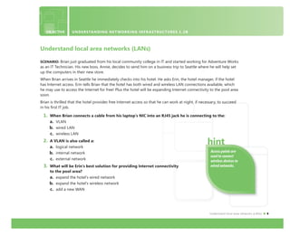 Understand local area networks (LANs) 9
Understand local area networks (LANs)
SCENARIO: Brian just graduated from his local community college in IT and started working for Adventure Works
as an IT Technician. His new boss, Annie, decides to send him on a business trip to Seattle where he will help set
up the computers in their new store.
When Brian arrives in Seattle he immediately checks into his hotel. He asks Erin, the hotel manager, if the hotel
has Internet access. Erin tells Brian that the hotel has both wired and wireless LAN connections available, which
he may use to access the Internet for free! Plus the hotel will be expanding Internet connectivity to the pool area
soon.
Brian is thrilled that the hotel provides free Internet access so that he can work at night, if necessary, to succeed
in his ﬁrst IT job.
1. When Brian connects a cable from his laptop’s NIC into an RJ45 jack he is connecting to the:
a. VLAN
b. wired LAN
c. wireless LAN
2. A VLAN is also called a:
a. logical network
b. internal network
c. external network
3. What will be Erin’s best solution for providing Internet connectivity
to the pool area?
a. expand the hotel’s wired network
b. expand the hotel’s wireless network
c. add a new WAN
OBJECTIVE UNDERSTANDING NETWORKING INFRASTRUCTURES 1.2B
Access points are
used to connect
wireless devices to
wired networks.
 