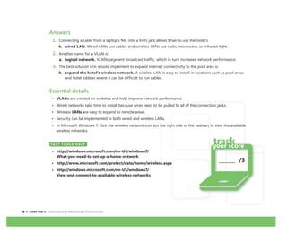10 CHAPTER 1: Understanding Networking Infrastructures
Answers
1. Connecting a cable from a laptop’s NIC into a RJ45 jack allows Brian to use the hotel’s:
b. wired LAN. Wired LANs use cables and wireless LANs use radio, microwave, or infrared light.
2. Another name for a VLAN is:
a. logical network. VLANs segment broadcast traffic, which in turn increases network performance.
3. The best solution Erin should implement to expand Internet connectivity to the pool area is:
b. expand the hotel’s wireless network. A wireless LAN is easy to install in locations such as pool areas
and hotel lobbies where it can be difficult to run cables.
Essential details
• VLANs are created on switches and help improve network performance.
• Wired networks take time to install because wires need to be pulled to all of the connection jacks.
• Wireless LANs are easy to expand to remote areas.
• Security can be implemented in both wired and wireless LANs.
• In Microsoft Windows 7, click the wireless network icon (on the right side of the taskbar) to view the available
wireless networks.
FAST TRACK HELP
• http://windows.microsoft.com/en-US/windows7/
What-you-need-to-set-up-a-home-network
• http://www.microsoft.com/protect/data/home/wireless.aspx
• http://windows.microsoft.com/en-US/windows7/
View-and-connect-to-available-wireless-networks
FAST TRACK HELP
_______ /3
 