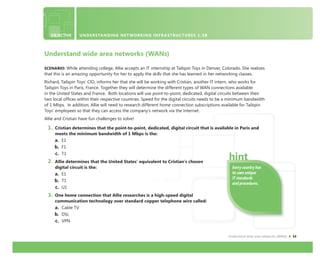 Understand wide area networks (WANs) 13
Every country has
its own unique
IT standards
and procedures.
Understand wide area networks (WANs)
SCENARIO: While attending college, Allie accepts an IT internship at Tailspin Toys in Denver, Colorado. She realizes
that this is an amazing opportunity for her to apply the skills that she has learned in her networking classes.
Richard, Tailspin Toys’ CIO, informs her that she will be working with Cristian, another IT intern, who works for
Tailspin Toys in Paris, France. Together they will determine the different types of WAN connections available
in the United States and France. Both locations will use point-to-point, dedicated, digital circuits between their
two local ofﬁces within their respective countries. Speed for the digital circuits needs to be a minimum bandwidth
of 1 Mbps. In addition, Allie will need to research different home connection subscriptions available for Tailspin
Toys’ employees so that they can access the company’s network via the Internet.
Allie and Cristian have fun challenges to solve!
1. Cristian determines that the point-to-point, dedicated, digital circuit that is available in Paris and
meets the minimum bandwidth of 1 Mbps is the:
a. E1
b. F1
c. T1
2. Allie determines that the United States’ equivalent to Cristian’s chosen
digital circuit is the:
a. E1
b. T1
c. U1
3. One home connection that Allie researches is a high-speed digital
communication technology over standard copper telephone wire called:
a. Cable TV
b. DSL
c. VPN
OBJECTIVE UNDERSTANDING NETWORKING INFRASTRUCTURES 1.3B
 