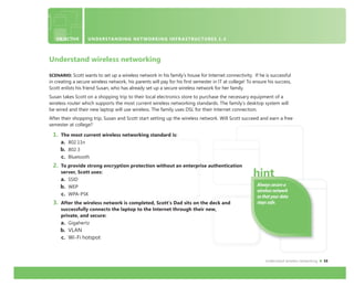 Understand wireless networking 15
Always secure a
wireless network
so that your data
stays safe.
Understand wireless networking
SCENARIO: Scott wants to set up a wireless network in his family’s house for Internet connectivity. If he is successful
in creating a secure wireless network, his parents will pay for his ﬁrst semester in IT at college! To ensure his success,
Scott enlists his friend Susan, who has already set up a secure wireless network for her family.
Susan takes Scott on a shopping trip to their local electronics store to purchase the necessary equipment of a
wireless router which supports the most current wireless networking standards. The family’s desktop system will
be wired and their new laptop will use wireless. The family uses DSL for their Internet connection.
After their shopping trip, Susan and Scott start setting up the wireless network. Will Scott succeed and earn a free
semester at college?
1. The most current wireless networking standard is:
a. 802.11n
b. 802.3
c. Bluetooth
2. To provide strong encryption protection without an enterprise authentication
server, Scott uses:
a. SSID
b. WEP
c. WPA-PSK
3. After the wireless network is completed, Scott’s Dad sits on the deck and
successfully connects the laptop to the Internet through their new,
private, and secure:
a. Gigahertz
b. VLAN
c. Wi-Fi hotspot
OBJECTIVE UNDERSTANDING NETWORKING INFRASTRUCTURES 1.4
 
