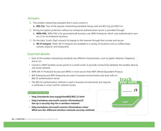 16 CHAPTER 1: Understanding Networking Infrastructures
_______ /3
Answers
1. The wireless networking standard that is most current is:
a. 802.11n. Two of the popular networking standards being used are 802.11g and 802.11n.
2. Strong encryption protection without an enterprise authentication server is provided through:
c. WPA-PSK. WPA-PSK is for personal/small business use; WPA-Enterprise, which uses authentication serv-
ers, is for an enterprise business.
3. On the deck, Scott’s Dad connects his laptop to the Internet through their private and secure:
c. Wi-Fi hotspot. Public Wi-Fi hotspots are available in a variety of locations such as coffee shops,
schools, airports, and restaurants.
Essential details
• Each of the wireless networking standards has different characteristics, such as speed, distance, frequency,
and so on.
• Connect a WAP (wireless access point) to a wired router to provide connectivity between the wireless devices
and wired network.
• WPA (Wi-Fi Protected Access) and WPA2 is more secure than WEP (Wired Equivalent Privacy).
• WP-Enterprise and WP2-Enterprise are used in business environments and work with an
802.1X authentication server.
• The 802.1X authentication method is used in business environments and requires
a certificate or smart card for network access.
FAST TRACK HELP
• http://standards.ieee.org/getieee802/802.11.html
• http://windows.microsoft.com/en-US/windows7/
Set-up-a-security-key-for-a-wireless-network
• http://windows.microsoft.com/en-US/windows-vista/
What-are-the-different-wireless-network-security-methods
FAST TRACK HELP
 