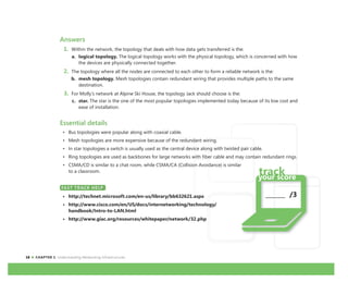 18 CHAPTER 1: Understanding Networking Infrastructures
_______ /3
Answers
1. Within the network, the topology that deals with how data gets transferred is the:
a. logical topology. The logical topology works with the physical topology, which is concerned with how
the devices are physically connected together.
2. The topology where all the nodes are connected to each other to form a reliable network is the:
b. mesh topology. Mesh topologies contain redundant wiring that provides multiple paths to the same
destination.
3. For Molly’s network at Alpine Ski House, the topology Jack should choose is the:
c. star. The star is the one of the most popular topologies implemented today because of its low cost and
ease of installation.
Essential details
• Bus topologies were popular along with coaxial cable.
• Mesh topologies are more expensive because of the redundant wiring.
• In star topologies a switch is usually used as the central device along with twisted pair cable.
• Ring topologies are used as backbones for large networks with fiber cable and may contain redundant rings.
• CSMA/CD is similar to a chat room, while CSMA/CA (Collision Avoidance) is similar
to a classroom.
FAST TRACK HELP
• http://technet.microsoft.com/en-us/library/bb632621.aspx
• http://www.cisco.com/en/US/docs/internetworking/technology/
handbook/Intro-to-LAN.html
• http://www.giac.org/resources/whitepaper/network/32.php
FAST TRACK HELP
 