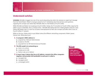 Understand switches 21
OBJECTIVE UNDERSTANDING NETWORK HARDWARE 2.1A
A MAC address is
also called a physical
address and can be
viewed with ipconﬁg/all.
Understand switches
SCENARIO: Michelle is logged into one of her social networking sites when she receives an urgent text message
from her friend Robert. Robert is trying to study for his IT networking class ﬁnal and has some questions
regarding the concepts and needs help. Michelle offers to meet Robert at Fourth Coffee.
While Michelle and Robert are studying at Fourth Coffee, Sidney, the IT Consultant at Fourth Coffee, stops by the
table to say hi to Michelle, who is a friend of hers. Michelle tells Sidney that she is helping Robert study for a test.
Sidney tells Robert that it is more fun to look at real equipment to learn the concepts and offers them a tour of
Fourth Coffee’s IT network.
While on the tour, Sidney starts to quiz Robert about the different networking components. Robert passes
Sidney’s test. What about you?
1. A computer’s MAC address is:
a. assigned by a Network Administrator
b. located on the NIC
c. acquired from an ISP (Internet Service Provider)
2. The OSI model is to networking as:
a. music is to a Zune
b. cookies are to milk
c. fashion rules are to fashion
3. A smart Layer 2 device that has an IP address, connects the office computers
together, and provides full bandwidth to each port is called a:
a. managed hub
b. managed switch
c. unmanaged switch
 