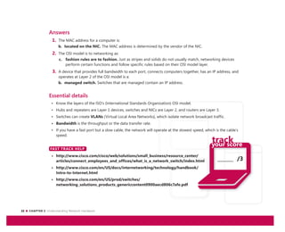 22 CHAPTER 2: Understanding Network Hardware
_______ /3
Answers
1. The MAC address for a computer is:
b. located on the NIC. The MAC address is determined by the vendor of the NIC.
2. The OSI model is to networking as:
c. fashion rules are to fashion. Just as stripes and solids do not usually match, networking devices
perform certain functions and follow specific rules based on their OSI model layer.
3. A device that provides full bandwidth to each port, connects computers together, has an IP address, and
operates at Layer 2 of the OSI model is a:
b. managed switch. Switches that are managed contain an IP address.
Essential details
• Know the layers of the ISO’s (International Standards Organization) OSI model.
• Hubs and repeaters are Layer 1 devices, switches and NICs are Layer 2, and routers are Layer 3.
• Switches can create VLANs (Virtual Local Area Networks), which isolate network broadcast traffic.
• Bandwidth is the throughput or the data transfer rate.
• If you have a fast port but a slow cable, the network will operate at the slowest speed, which is the cable’s
speed.
FAST TRACK HELP
• http://www.cisco.com/cisco/web/solutions/small_business/resource_center/
articles/connect_employees_and_offices/what_is_a_network_switch/index.html
• http://www.cisco.com/en/US/docs/internetworking/technology/handbook/
Intro-to-Internet.html
• http://www.cisco.com/en/US/prod/switches/
networking_solutions_products_genericcontent0900aecd806c7afe.pdf
FAST TRACK HELP
 