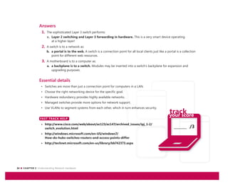 24 CHAPTER 2: Understanding Network Hardware
_______ /3
Answers
1. The sophisticated Layer 3 switch performs:
c. Layer 2 switching and Layer 3 forwarding in hardware. This is a very smart device operating
at a higher layer!
2. A switch is to a network as:
b. a portal is to the web. A switch is a connection point for all local clients just like a portal is a collection
point for different web resources.
3. A motherboard is to a computer as:
a. a backplane is to a switch. Modules may be inserted into a switch’s backplane for expansion and
upgrading purposes.
Essential details
• Switches are more than just a connection point for computers in a LAN.
• Choose the right networking device for the specific goal.
• Hardware redundancy provides highly available networks.
• Managed switches provide more options for network support.
• Use VLANs to segment systems from each other, which in turn enhances security.
FAST TRACK HELP
• http://www.cisco.com/web/about/ac123/ac147/archived_issues/ipj_1-2/
switch_evolution.html
• http://windows.microsoft.com/en-US/windows7/
How-do-hubs-switches-routers-and-access-points-differ
• http://technet.microsoft.com/en-us/library/bb742373.aspx
FAST TRACK HELP
 