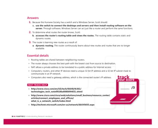 26 CHAPTER 2: Understanding Network Hardware
_______ /3
Answers
1. Because the Humane Society has a switch and a Windows Server, Scott should:
c. use the switch to connect the desktops and servers and then install routing software on the
server. Through software, Windows Server can act just like a router and perform the same functions.
2. To determine what routes the router knows, Scott:
b. accesses the router’s routing table and views the routes. The routing table contains static and
dynamic routes.
3. The router is learning new routes as a result of:
a. dynamic routing. The router continuously learns about new routes and routes that are no longer
available.
Essential details
• Routing tables are shared between neighboring routers.
• The router always chooses the best path with the lowest cost from source to destination.
• NAT allows a private address to be translated to a public address for Internet access.
• Computers, routers, and other IP devices need a unique 32-bit IP address and a 32-bit IP subnet mask to
communicate in an IP network.
• Computers also need a gateway address, which is the connected router’s IP address.
FAST TRACK HELP
• http://www.cisco.com/en/US/tech/tk648/tk361/
technologies_tech_note09186a0080094831.shtml
• http://www.cisco.com/cisco/web/solutions/small_business/resource_center/
articles/connect_employees_and_offices/
what_is_a_network_switch/index.html
• http://technet.microsoft.com/en-us/network/bb545655.aspx
FAST TRACK HELP
 