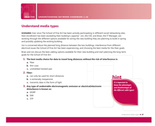 Understand media types 27
It is important to
know the advantages
and disadvantages of
the different cable types!
OBJECTIVE UNDERSTANDING NETWORK HARDWARE 2.3A
Understand media types
SCENARIO: Ever since The School of Fine Art has been actively participating in different social networking sites,
their enrollment has been exceeding their building’s capacity! Jon, the CIO, and Brian, the IT Manager, are
working through the different options available for wiring the new building they are planning to build in spring
and possibly updating the existing building.
Jon is concerned about the planned long distance between the two buildings, interference from different
electrical issues the School of Fine Art has been experiencing, and choosing the best media for the their goals.
Brian and Jon discuss the best cabling options available for their new building and start planning the long-term
goals for the School of Fine Art.
1. The best media choice for data to travel long distances without the risk of interference is:
a. fiber
b. thin coax
c. unshielded twisted-pair
2. Fiber:
a. can only be used for short distances
b. is extremely inexpensive
c. transmits data in the form of light
3. Any type of undesirable electromagnetic emission or electrical/electronic
disturbance is known as:
a. EIGRP
b. EMI
c. STP
 