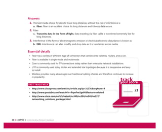 28 CHAPTER 2: Understanding Network Hardware
_______ /3
Answers
1. The best media choice for data to travel long distances without the risk of interference is:
a. fiber. Fiber is an excellent choice for long distances and it keeps data secure.
2. Fiber:
c. Transmits data in the form of light. Data traveling via fiber cable is transferred extremely fast for
long distances.
3. Interference in the form of electromagnetic emission or electrical/electronic disturbance is known as:
b. EMI. Interference can alter, modify, and drop data as it is transferred across media.
Essential details
• Fiber has a variety of different type of connectors that connect into switches, routers, and so on.
• Fiber is available in single-mode and multimode.
• Coax is commonly used for TV connections today rather than enterprise network installations.
• UTP is commonly used today in star and extended star topologies because it is inexpensive and easy
to install.
• Wireless provides many advantages over traditional cabling choices and therefore continues to increase
in popularity.
FAST TRACK HELP
• http://www.ciscopress.com/articles/article.asp?p=31276&seqNum=4
• http://www.youtube.com/watch#!v=PqmFne1gel4&feature=related
• http://www.cisco.com/en/US/netsol/ns340/ns394/ns348/ns337/
networking_solutions_package.html
FAST TRACK HELP
 